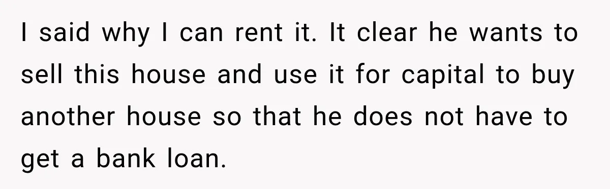 I said why I can rent it. It clear he wants to sell this house and use it for capital to buy another house so that he does not have...