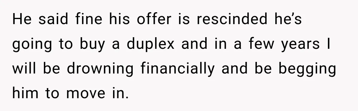 He said fine his offer is rescinded he’s going to buy a duplex and in a few years I will be drowning financially and be begging him to move in.