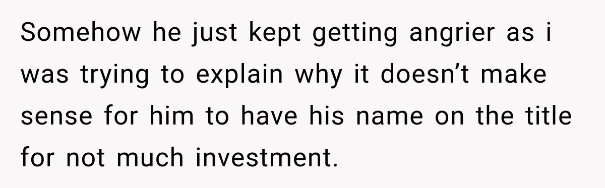 Somehow he just kept getting angrier as i was trying to explain why it doesn’t make sense for him to have his name on the title for not much investment.