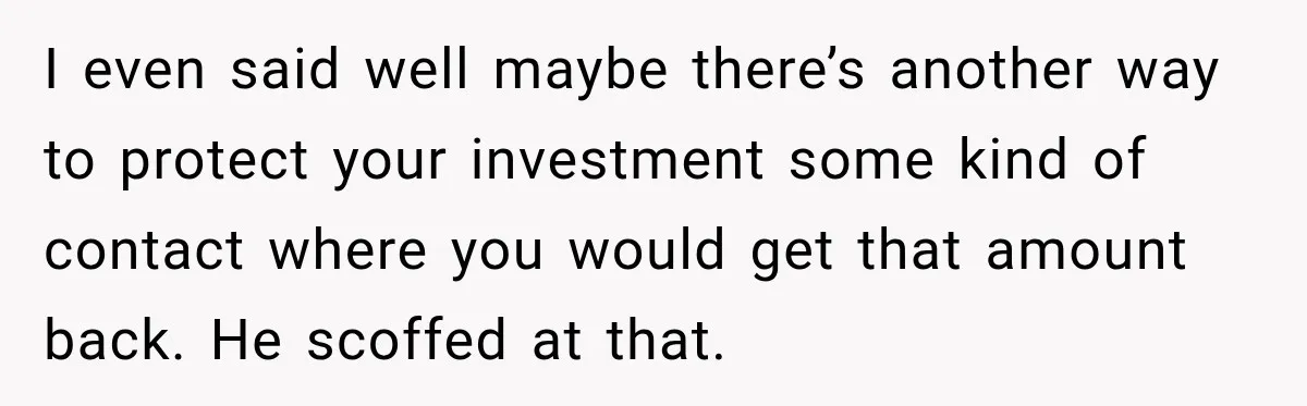I even said well maybe there’s another way to protect your investment some kind of contact where you would get that amount back. He scoffed at that.
