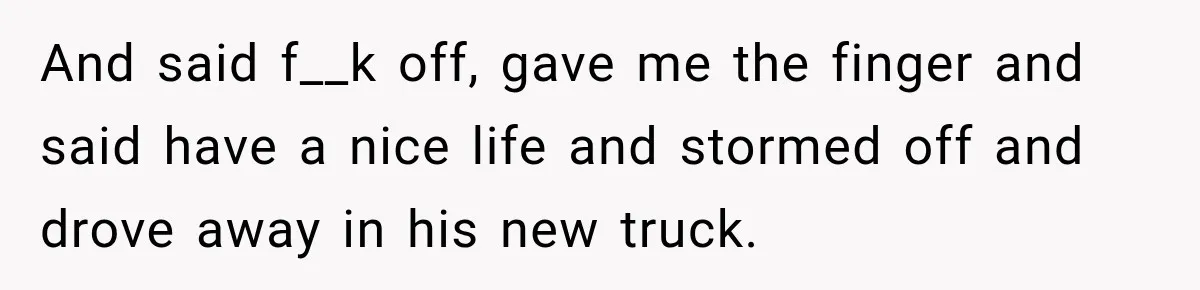 And said f__k off, gave me the finger and said have a nice life and stormed off and drove away in his new truck.
