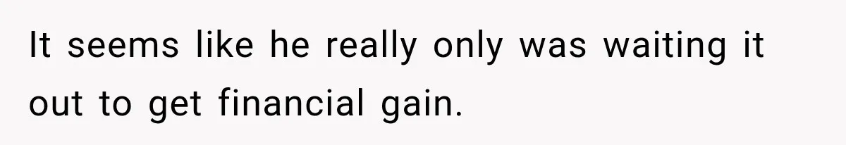 It seems like he really only was waiting it out to get financial gain.