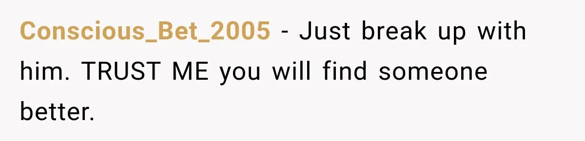 Conscious_Bet_2005 − Just break up with him. TRUST ME you will find someone better.