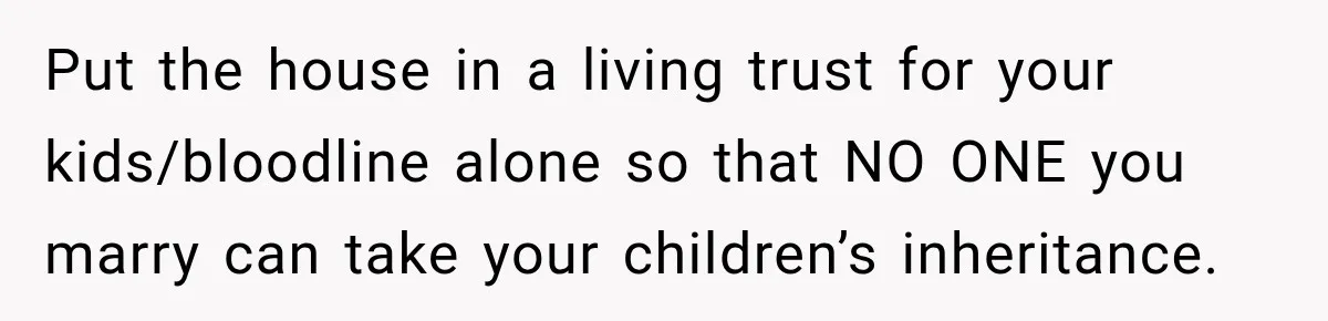 Put the house in a living trust for your kids/bloodline alone so that NO ONE you marry can take your children’s inheritance.