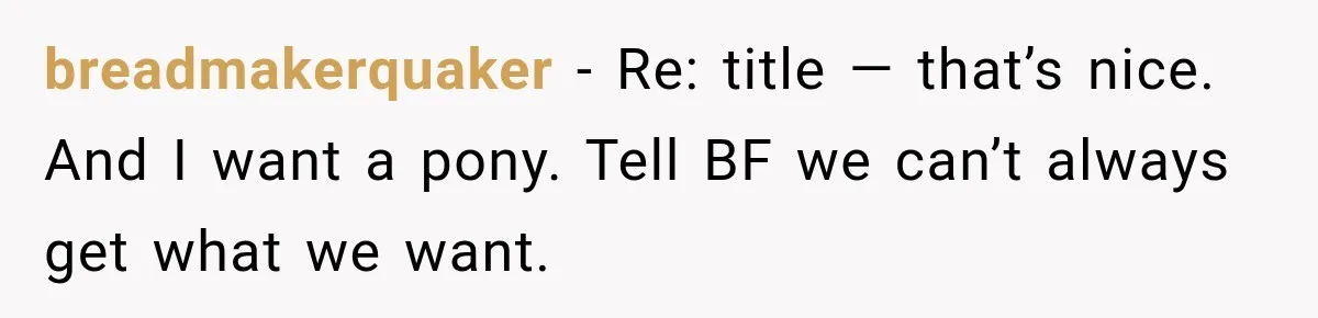 breadmakerquaker − Re: title — that’s nice. And I want a pony. Tell BF we can’t always get what we want.