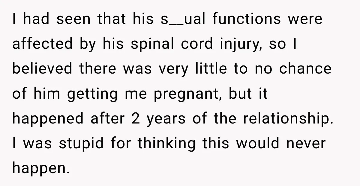 I had seen that his s__ual functions were affected by his spinal cord injury, so I believed there was very little to no chance of him getting me pregnant, but...