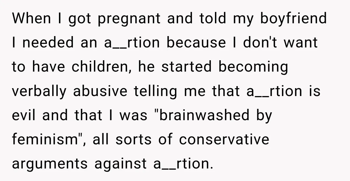 When I got pregnant and told my boyfriend I needed an a__rtion because I don't want to have children, he started becoming verbally abusive telling me that a__rtion is evil...