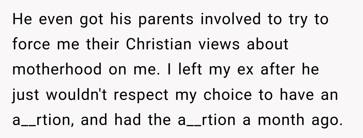 He even got his parents involved to try to force me their Christian views about motherhood on me. I left my ex after he just wouldn't respect my choice to...