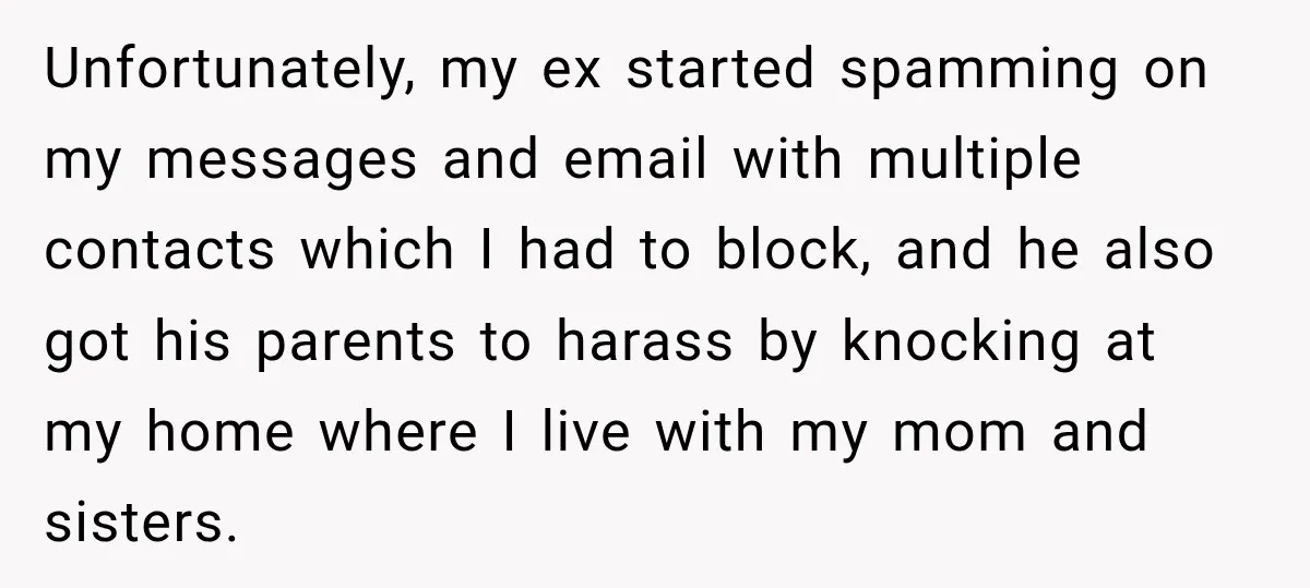 Unfortunately, my ex started spamming on my messages and email with multiple contacts which I had to block, and he also got his parents to harass by knocking at my...