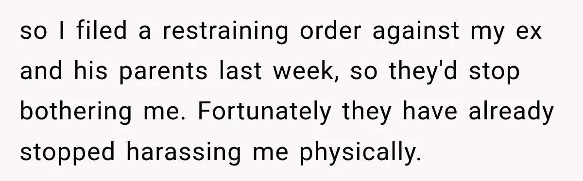 so I filed a restraining order against my ex and his parents last week, so they'd stop bothering me. Fortunately they have already stopped harassing me physically.
