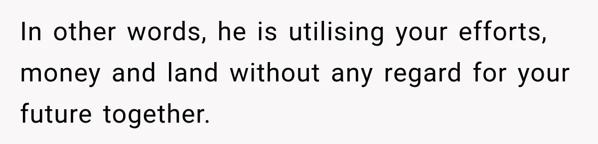 In other words, he is utilising your efforts, money and land without any regard for your future together.