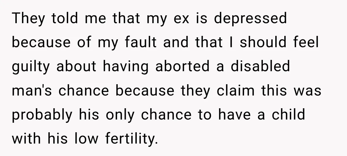 They told me that my ex is depressed because of my fault and that I should feel guilty about having aborted a disabled man's chance because they claim this was...