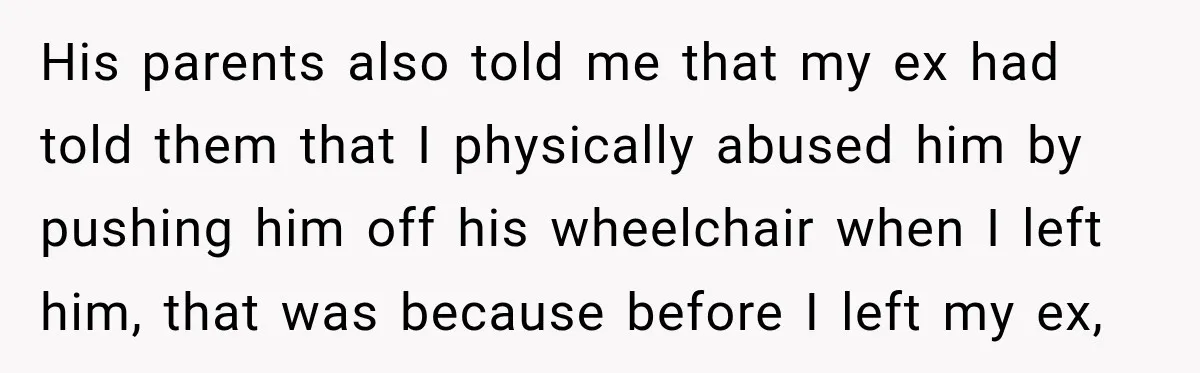 His parents also told me that my ex had told them that I physically abused him by pushing him off his wheelchair when I left him, that was because before...