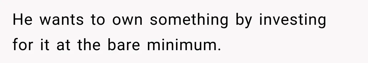 He wants to own something by investing for it at the bare minimum.