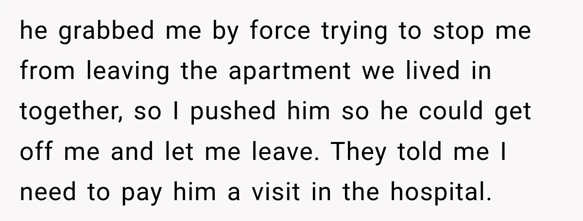 he grabbed me by force trying to stop me from leaving the apartment we lived in together, so I pushed him so he could get off me and let me...