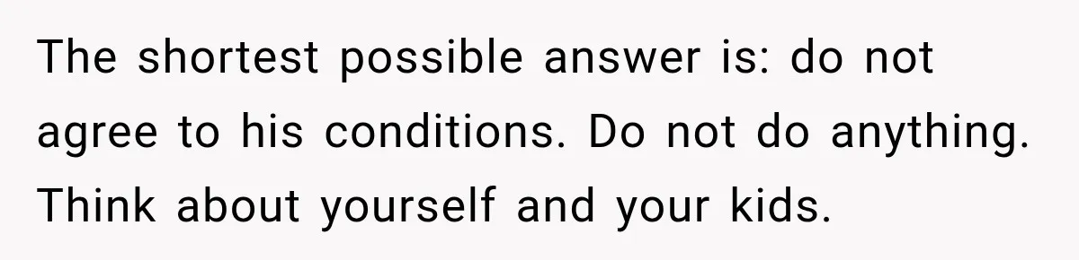 The shortest possible answer is: do not agree to his conditions. Do not do anything. Think about yourself and your kids.