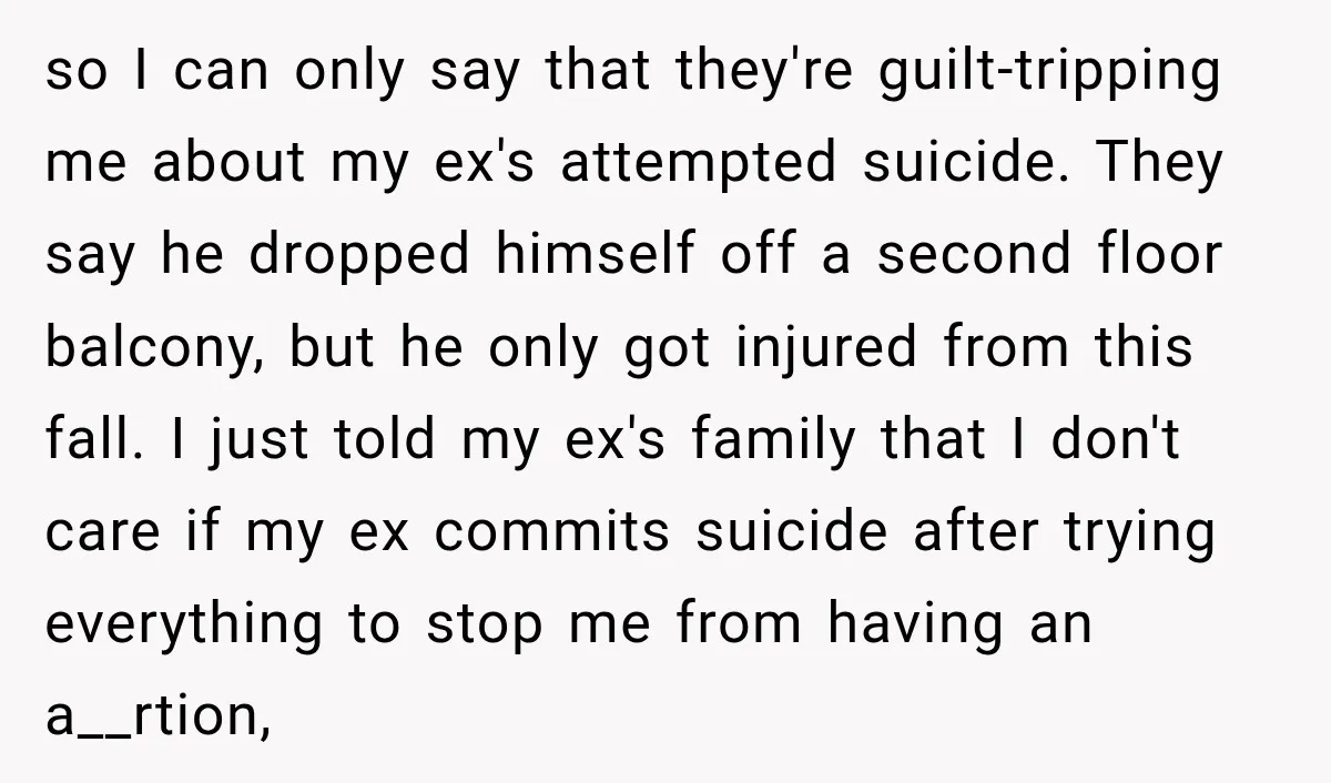 so I can only say that they're guilt-tripping me about my ex's attempted suicide. They say he dropped himself off a second floor balcony, but he only got injured from...