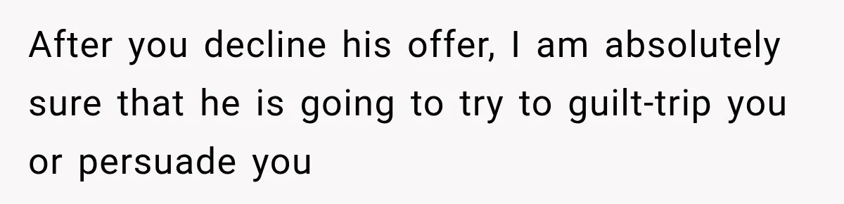 After you decline his offer, I am absolutely sure that he is going to try to guilt-trip you or persuade you