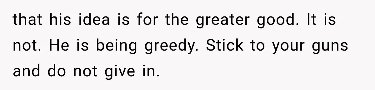 that his idea is for the greater good. It is not. He is being greedy. Stick to your guns and do not give in.