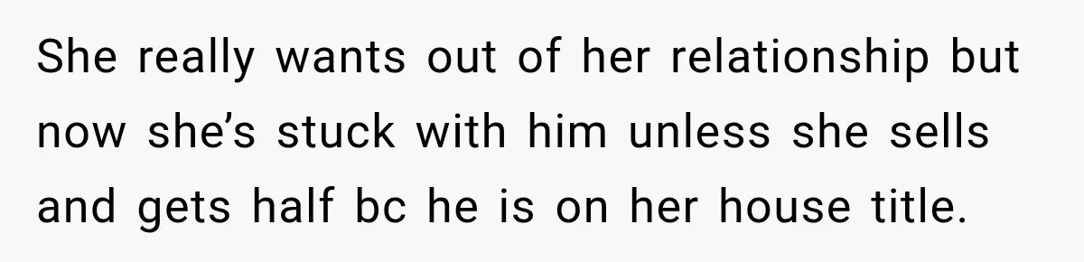 She really wants out of her relationship but now she’s stuck with him unless she sells and gets half bc he is on her house title.