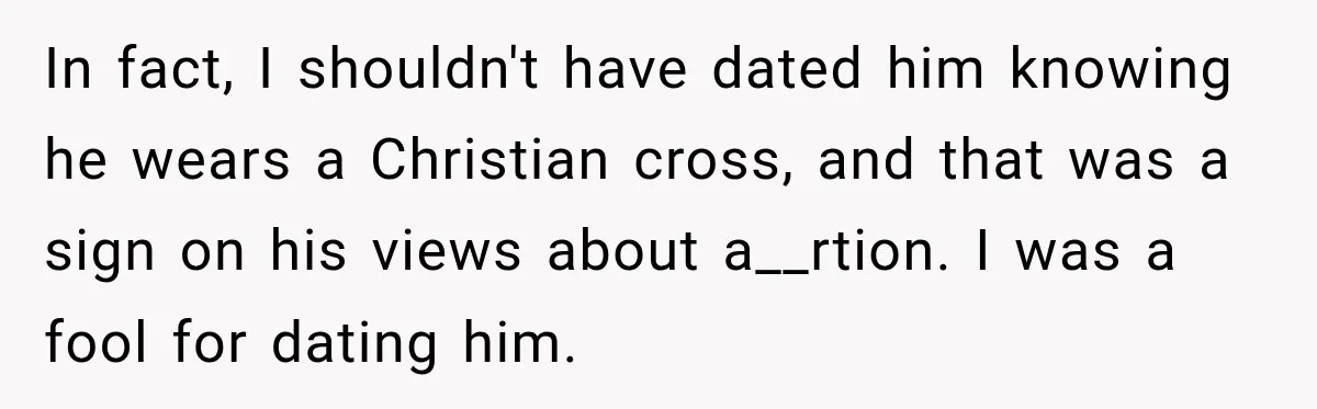 In fact, I shouldn't have dated him knowing he wears a Christian cross, and that was a sign on his views about a__rtion. I was a fool for dating him.