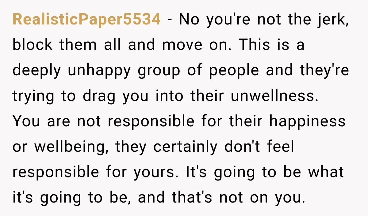 RealisticPaper5534 − No you're not the jerk, block them all and move on. This is a deeply unhappy group of people and they're trying to drag you into their unwellness....
