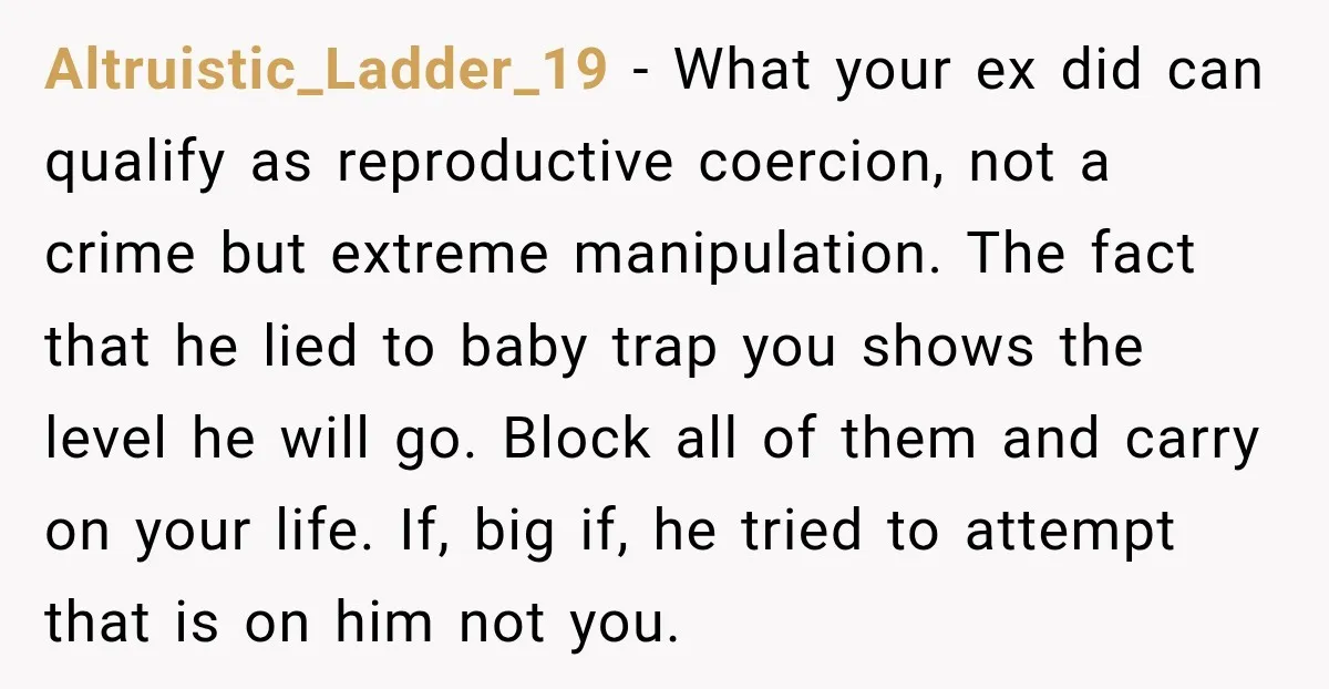 Altruistic_Ladder_19 − What your ex did can qualify as reproductive coercion, not a crime but extreme manipulation. The fact that he lied to baby trap you shows the level he...