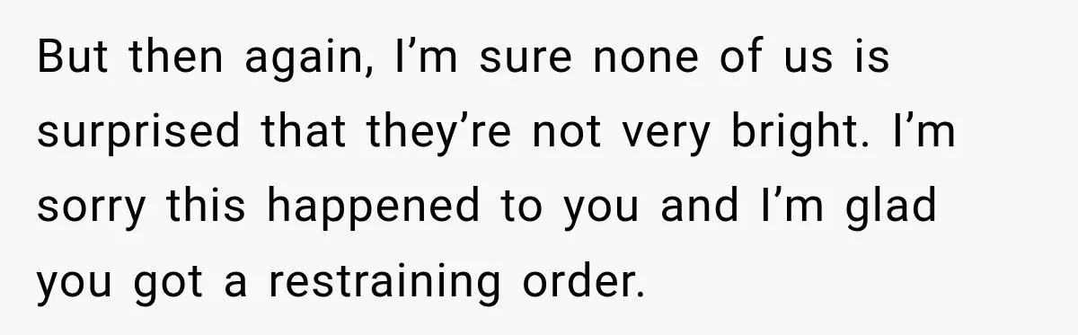 But then again, I’m sure none of us is surprised that they’re not very bright. I’m sorry this happened to you and I’m glad you got a restraining order.