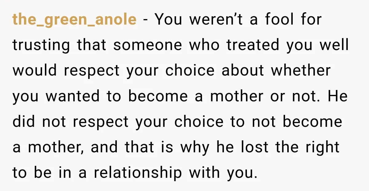 the_green_anole − You weren’t a fool for trusting that someone who treated you well would respect your choice about whether you wanted to become a mother or not. He did...