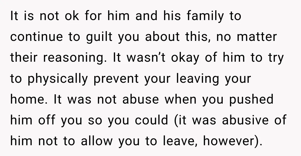 It is not ok for him and his family to continue to guilt you about this, no matter their reasoning. It wasn’t okay of him to try to physically prevent...