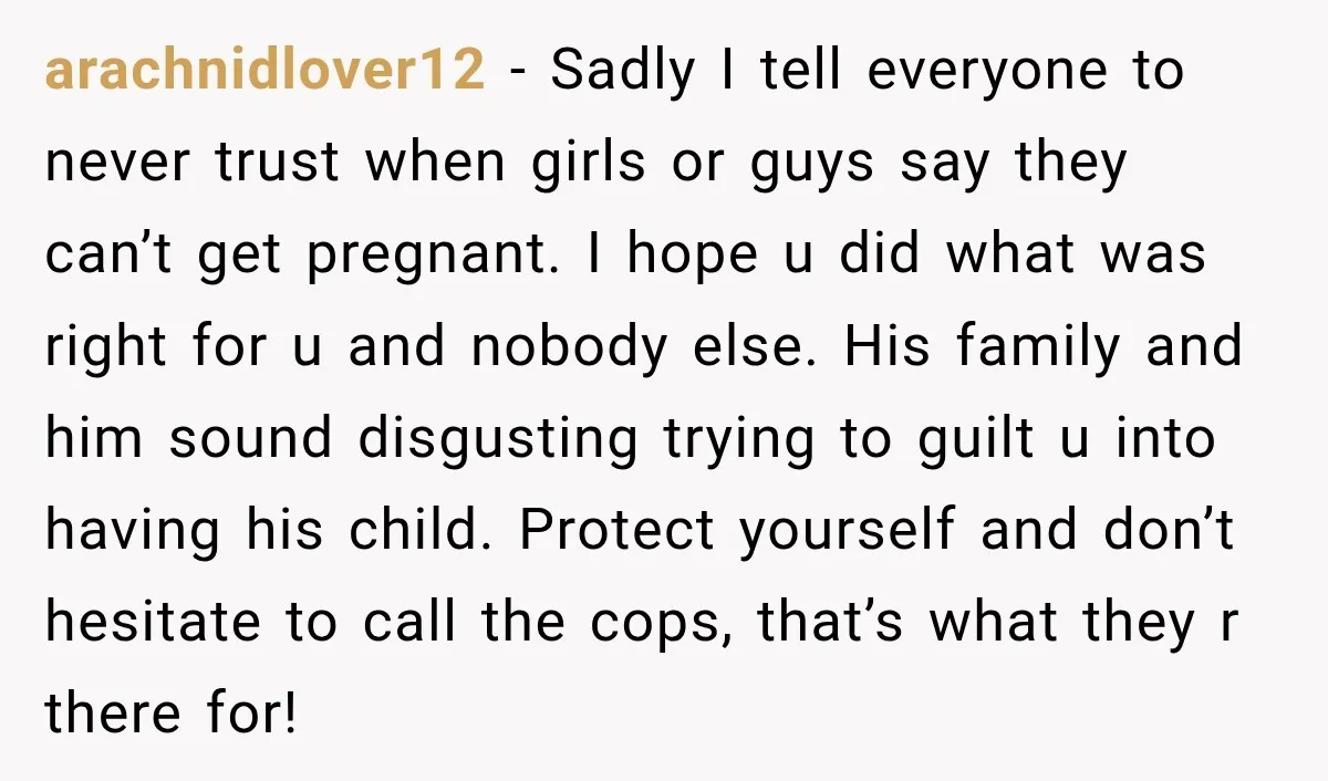 arachnidlover12 − Sadly I tell everyone to never trust when girls or guys say they can’t get pregnant. I hope u did what was right for u and nobody else....