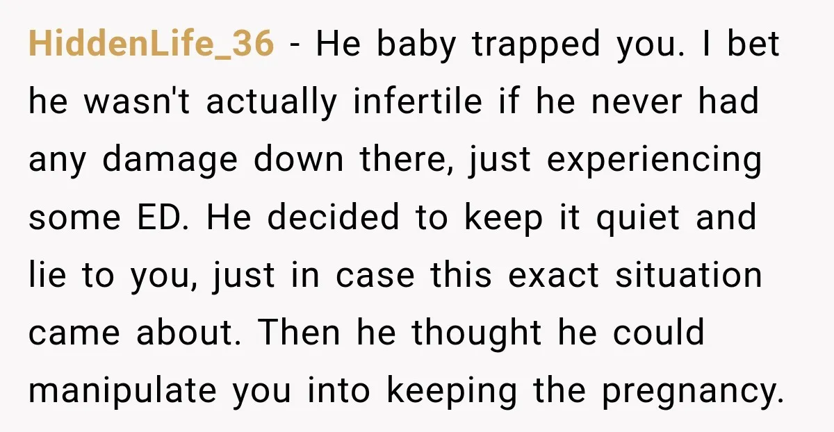HiddenLife_36 − He baby trapped you. I bet he wasn't actually infertile if he never had any damage down there, just experiencing some ED. He decided to keep it quiet...