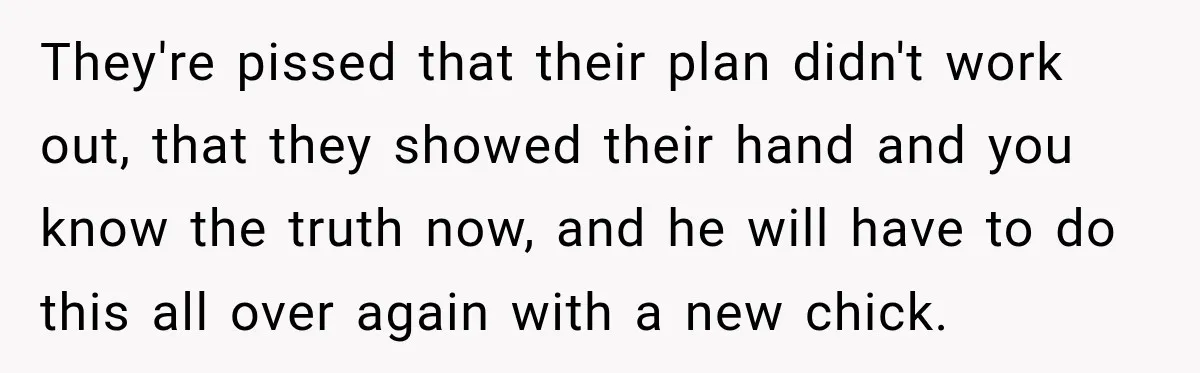 They're pissed that their plan didn't work out, that they showed their hand and you know the truth now, and he will have to do this all over again with...