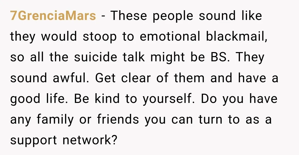 7GrenciaMars − These people sound like they would stoop to emotional blackmail, so all the suicide talk might be BS. They sound awful. Get clear of them and have a...