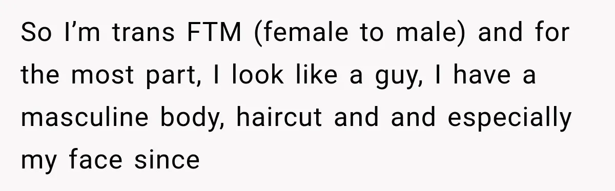 So I’m trans FTM (female to male) and for the most part, I look like a guy, I have a masculine body, haircut and and especially my face since
