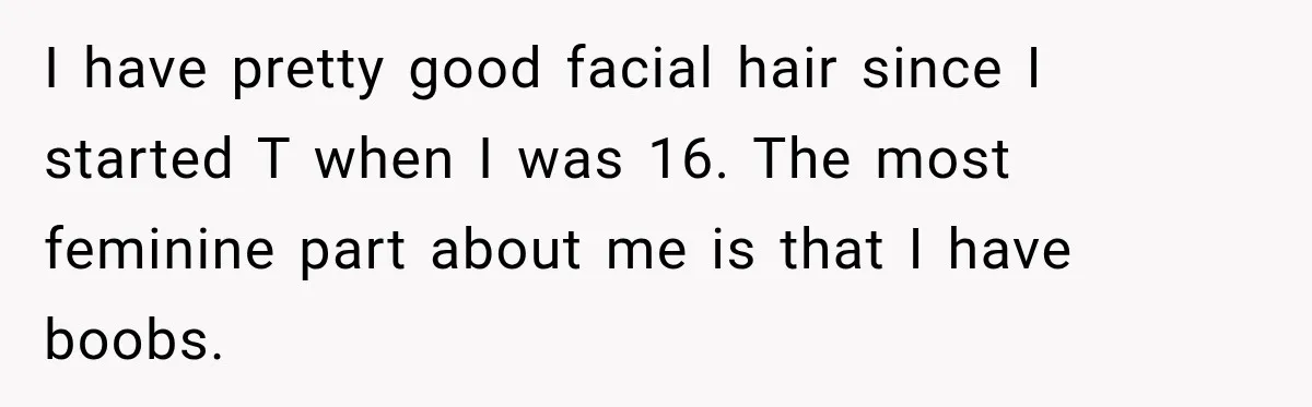 I have pretty good facial hair since I started T when I was 16. The most feminine part about me is that I have boobs.