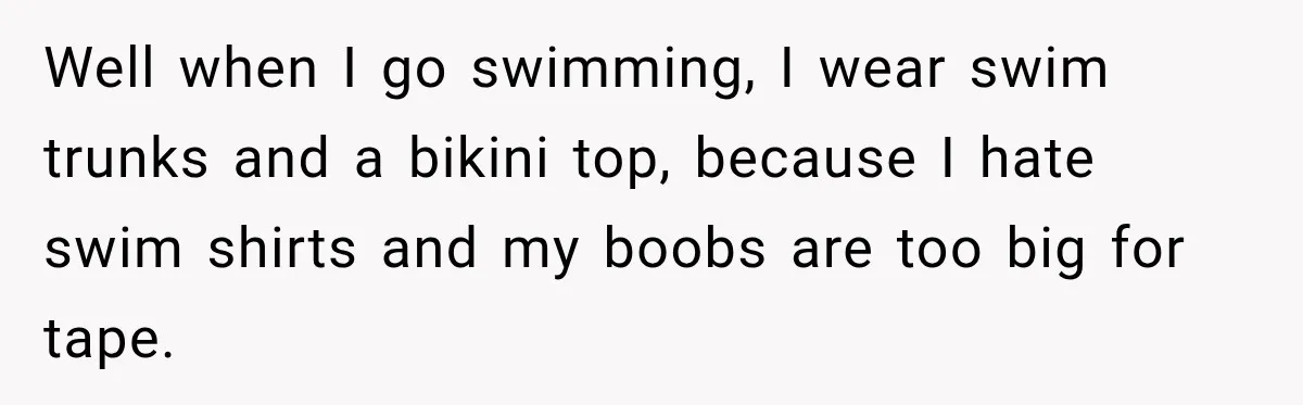 Well when I go swimming, I wear swim trunks and a bikini top, because I hate swim shirts and my boobs are too big for tape.