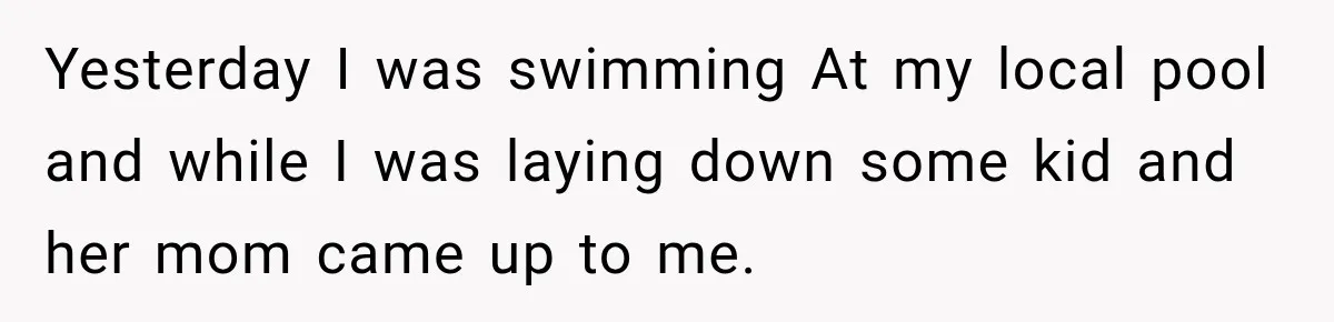 Yesterday I was swimming At my local pool and while I was laying down some kid and her mom came up to me.