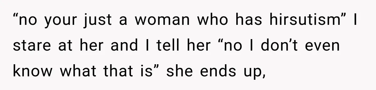 “no your just a woman who has hirsutism” I stare at her and I tell her “no I don’t even know what that is” she ends up,