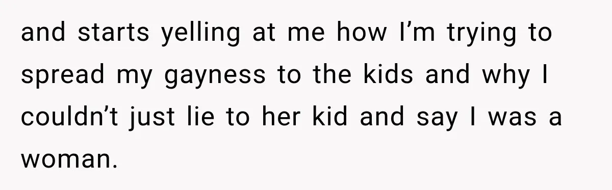 and starts yelling at me how I’m trying to spread my gayness to the kids and why I couldn’t just lie to her kid and say I was a woman.