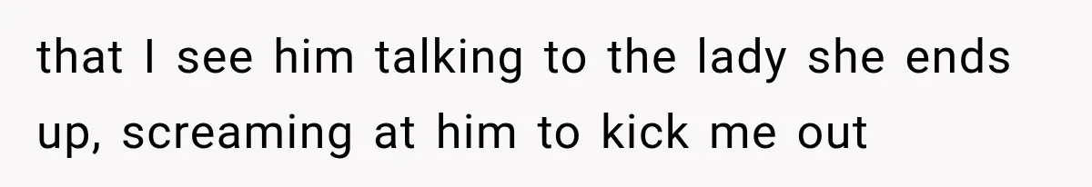 that I see him talking to the lady she ends up, screaming at him to kick me out