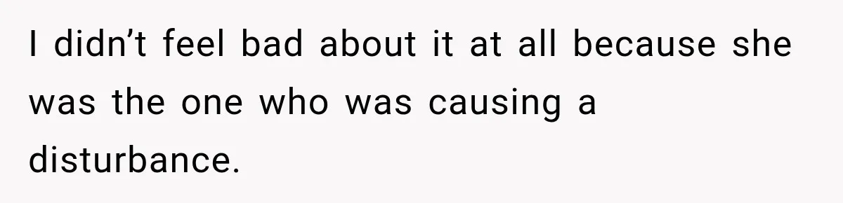 I didn’t feel bad about it at all because she was the one who was causing a disturbance.