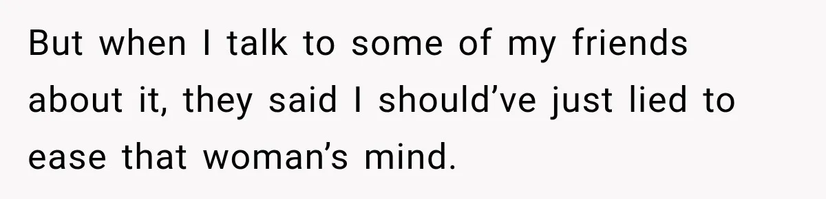 But when I talk to some of my friends about it, they said I should’ve just lied to ease that woman’s mind.