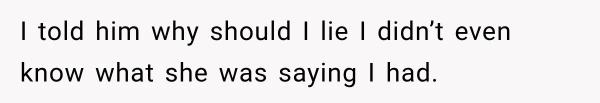 I told him why should I lie I didn’t even know what she was saying I had.