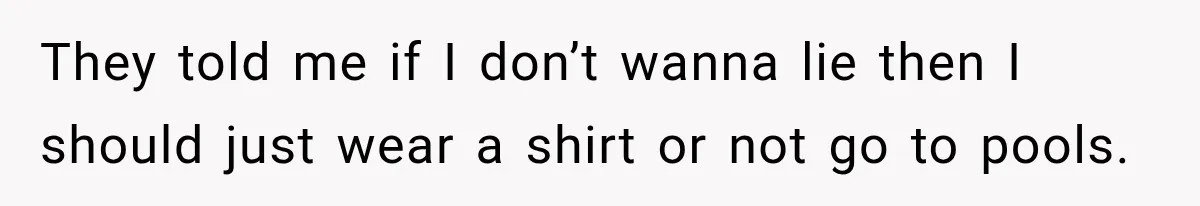 They told me if I don’t wanna lie then I should just wear a shirt or not go to pools.