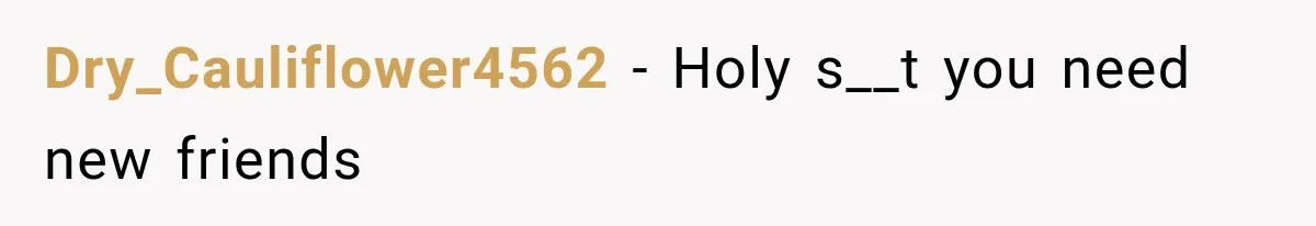 Dry_Cauliflower4562 − Holy s__t you need new friends