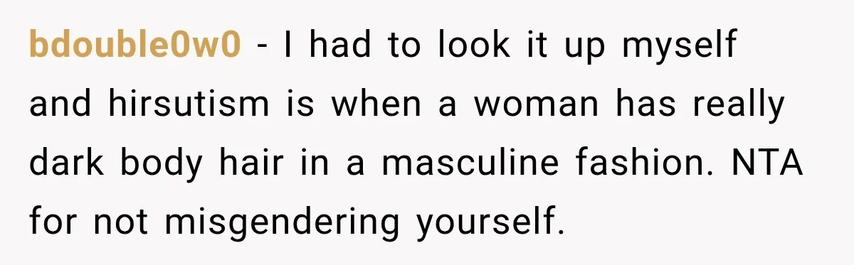 bdouble0w0 − I had to look it up myself and hirsutism is when a woman has really dark body hair in a masculine fashion. NTA for not misgendering yourself.