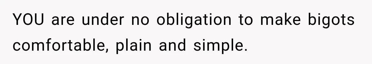 YOU are under no obligation to make bigots comfortable, plain and simple.