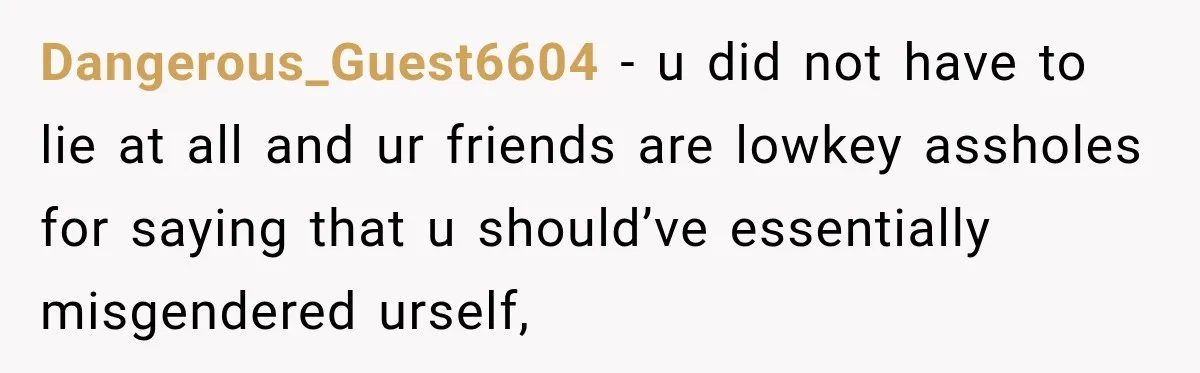 Dangerous_Guest6604 − u did not have to lie at all and ur friends are lowkey assholes for saying that u should’ve essentially misgendered urself,