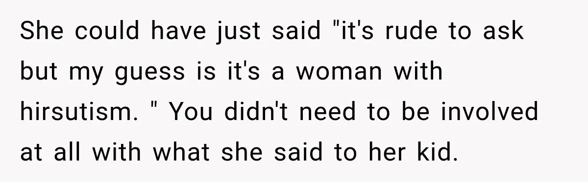 She could have just said "it's rude to ask but my guess is it's a woman with hirsutism. " You didn't need to be involved at all with what she...